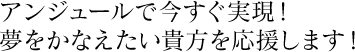 アンジュールで今すぐ実現!
夢をかなえたい貴方を応援します!